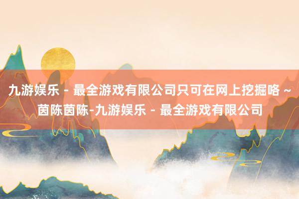 九游娱乐 - 最全游戏有限公司只可在网上挖掘咯 ~茵陈茵陈-九游娱乐 - 最全游戏有限公司