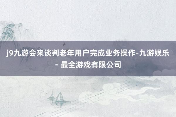 j9九游会来谈判老年用户完成业务操作-九游娱乐 - 最全游戏有限公司