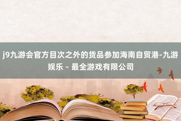 j9九游会官方目次之外的货品参加海南自贸港-九游娱乐 - 最全游戏有限公司