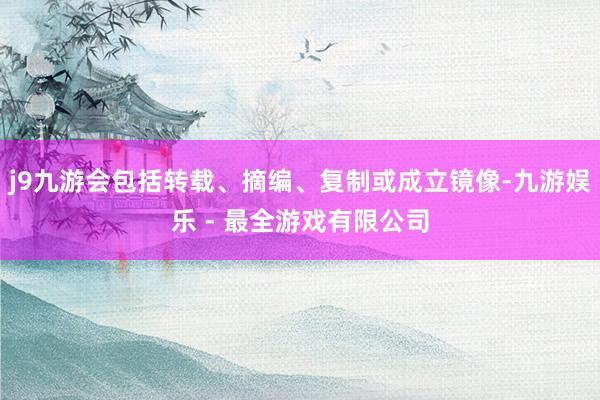 j9九游会包括转载、摘编、复制或成立镜像-九游娱乐 - 最全游戏有限公司