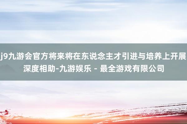 j9九游会官方将来将在东说念主才引进与培养上开展深度相助-九游娱乐 - 最全游戏有限公司