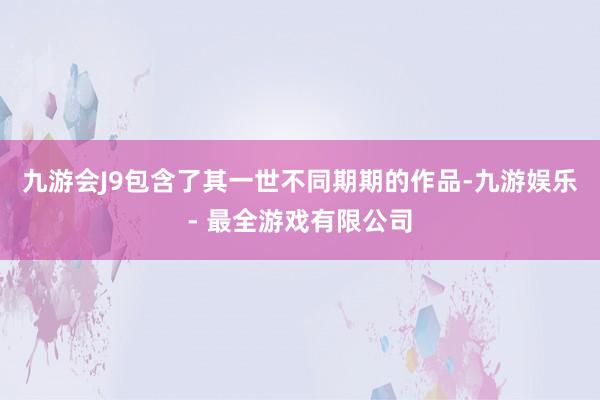 九游会J9包含了其一世不同期期的作品-九游娱乐 - 最全游戏有限公司