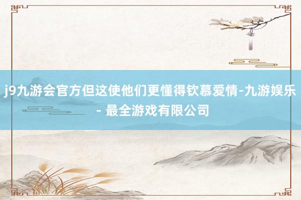 j9九游会官方但这使他们更懂得钦慕爱情-九游娱乐 - 最全游戏有限公司