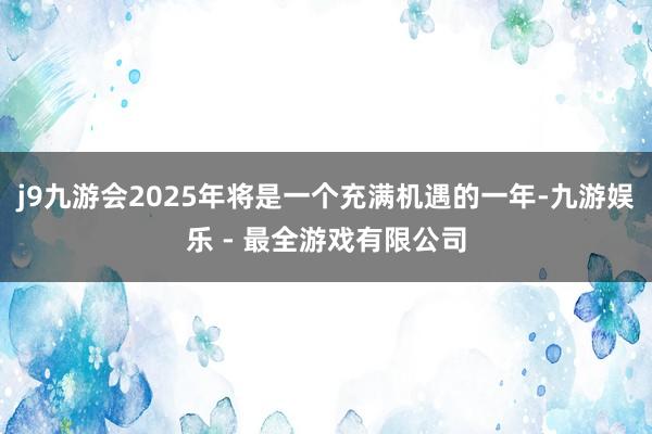 j9九游会2025年将是一个充满机遇的一年-九游娱乐 - 最全游戏有限公司