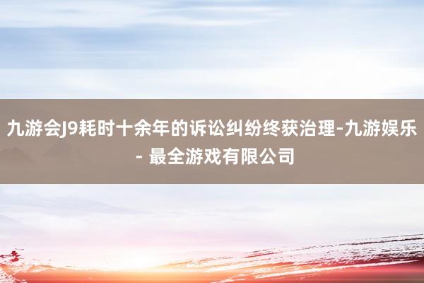 九游会J9耗时十余年的诉讼纠纷终获治理-九游娱乐 - 最全游戏有限公司