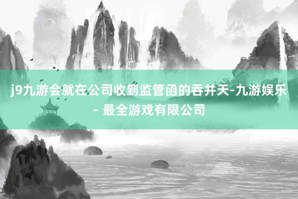 j9九游会就在公司收到监管函的吞并天-九游娱乐 - 最全游戏有限公司