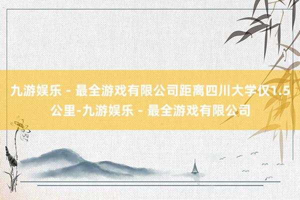 九游娱乐 - 最全游戏有限公司距离四川大学仅1.5公里-九游娱乐 - 最全游戏有限公司