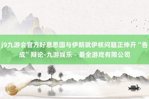j9九游会官方好意思国与伊朗就伊核问题正伸开“告成”辩论-九游娱乐 - 最全游戏有限公司