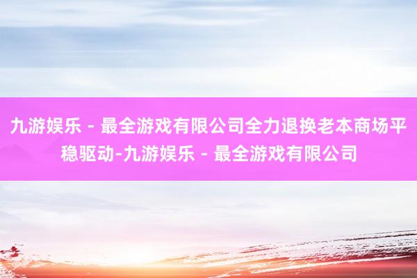 九游娱乐 - 最全游戏有限公司全力退换老本商场平稳驱动-九游娱乐 - 最全游戏有限公司