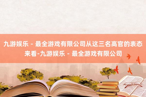 九游娱乐 - 最全游戏有限公司从这三名高官的表态来看-九游娱乐 - 最全游戏有限公司