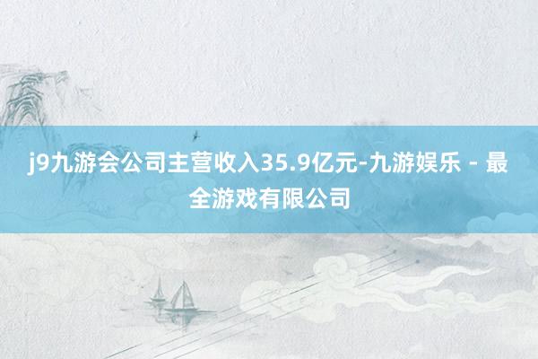 j9九游会公司主营收入35.9亿元-九游娱乐 - 最全游戏有限公司