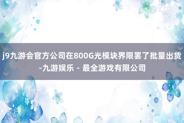 j9九游会官方公司在800G光模块界限罢了批量出货-九游娱乐 - 最全游戏有限公司