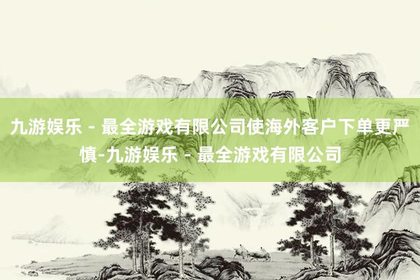 九游娱乐 - 最全游戏有限公司使海外客户下单更严慎-九游娱乐 - 最全游戏有限公司