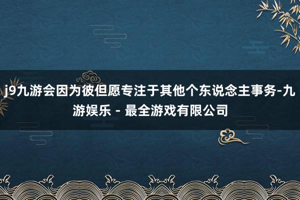 j9九游会因为彼但愿专注于其他个东说念主事务-九游娱乐 - 最全游戏有限公司