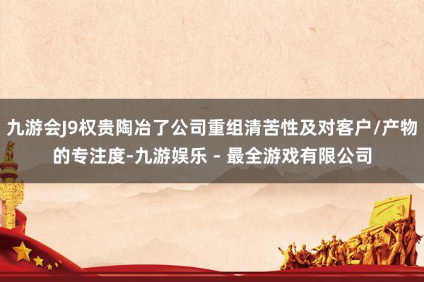 九游会J9权贵陶冶了公司重组清苦性及对客户/产物的专注度-九游娱乐 - 最全游戏有限公司