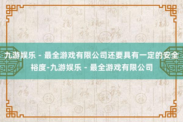 九游娱乐 - 最全游戏有限公司还要具有一定的安全裕度-九游娱乐 - 最全游戏有限公司