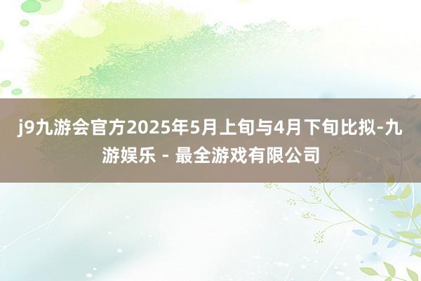 j9九游会官方2025年5月上旬与4月下旬比拟-九游娱乐 - 最全游戏有限公司