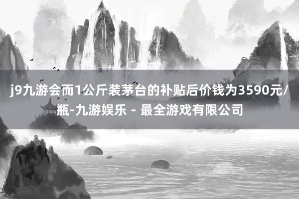 j9九游会而1公斤装茅台的补贴后价钱为3590元/瓶-九游娱乐 - 最全游戏有限公司