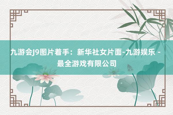 九游会J9图片着手：新华社　　女片面-九游娱乐 - 最全游戏有限公司