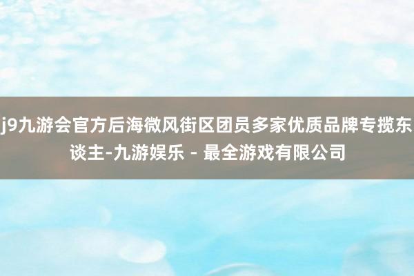 j9九游会官方后海微风街区团员多家优质品牌专揽东谈主-九游娱乐 - 最全游戏有限公司