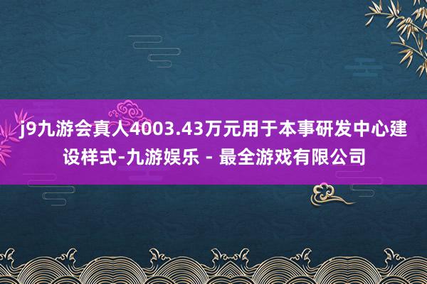 j9九游会真人4003.43万元用于本事研发中心建设样式-九游娱乐 - 最全游戏有限公司