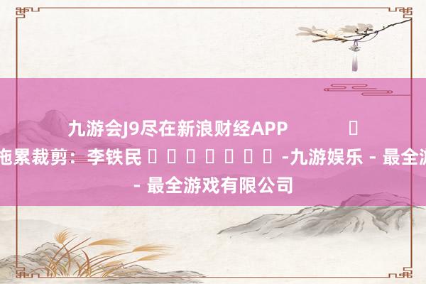 九游会J9尽在新浪财经APP            						拖累裁剪：李铁民 							-九游娱乐 - 最全游戏有限公司