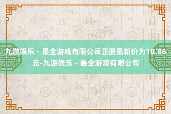 九游娱乐 - 最全游戏有限公司正股最新价为10.86元-九游娱乐 - 最全游戏有限公司