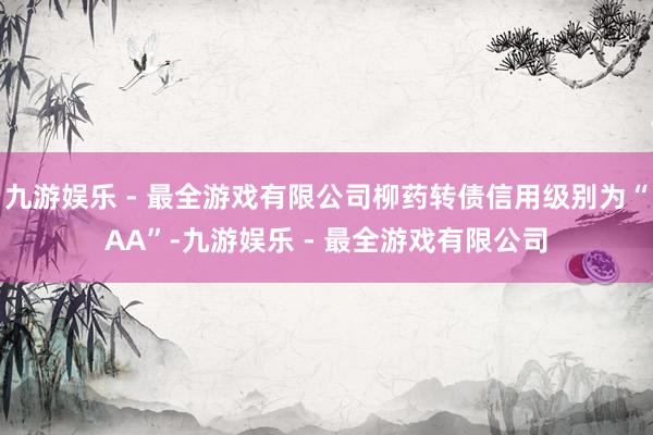 九游娱乐 - 最全游戏有限公司柳药转债信用级别为“AA”-九游娱乐 - 最全游戏有限公司