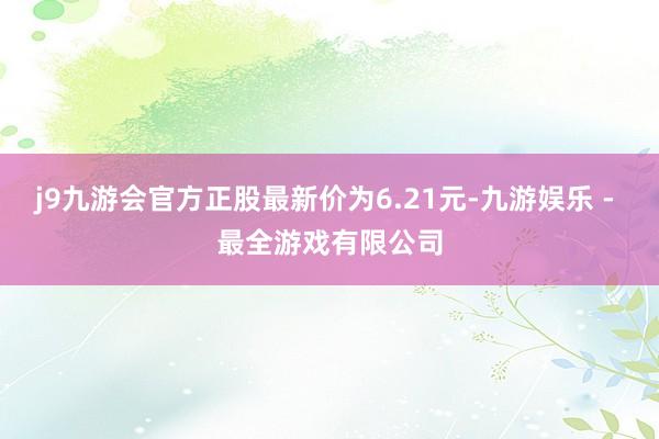 j9九游会官方正股最新价为6.21元-九游娱乐 - 最全游戏有限公司