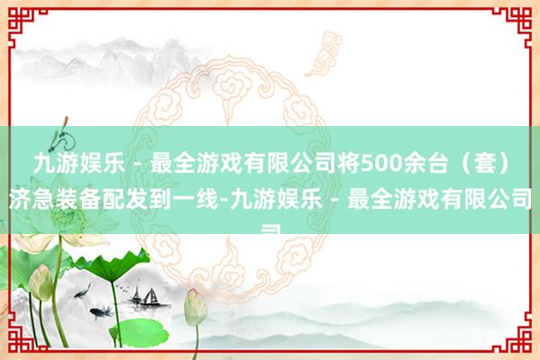 九游娱乐 - 最全游戏有限公司将500余台（套）济急装备配发到一线-九游娱乐 - 最全游戏有限公司