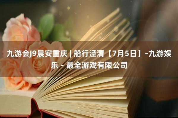 九游会J9晨安重庆 | 船行泾渭【7月5日】-九游娱乐 - 最全游戏有限公司