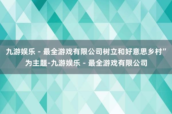 九游娱乐 - 最全游戏有限公司树立和好意思乡村”为主题-九游娱乐 - 最全游戏有限公司