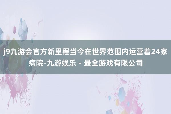 j9九游会官方新里程当今在世界范围内运营着24家病院-九游娱乐 - 最全游戏有限公司