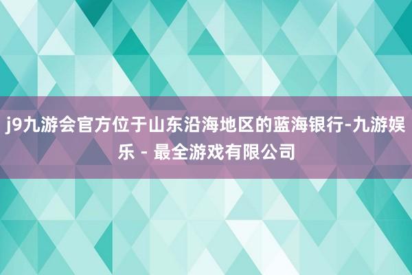 j9九游会官方位于山东沿海地区的蓝海银行-九游娱乐 - 最全游戏有限公司