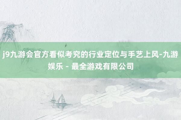 j9九游会官方看似考究的行业定位与手艺上风-九游娱乐 - 最全游戏有限公司