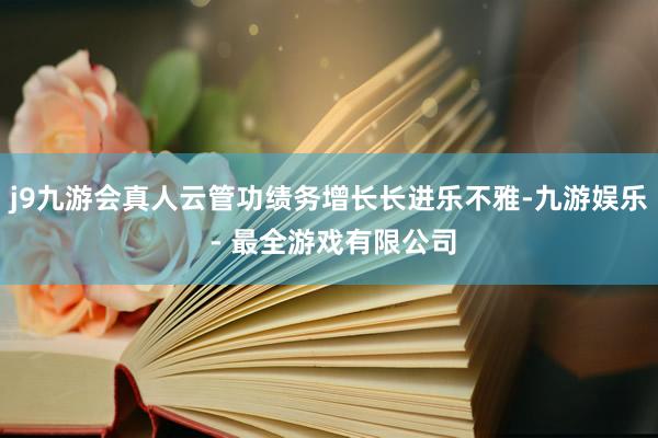 j9九游会真人云管功绩务增长长进乐不雅-九游娱乐 - 最全游戏有限公司
