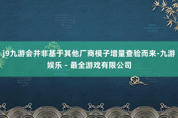 j9九游会并非基于其他厂商模子增量查验而来-九游娱乐 - 最全游戏有限公司