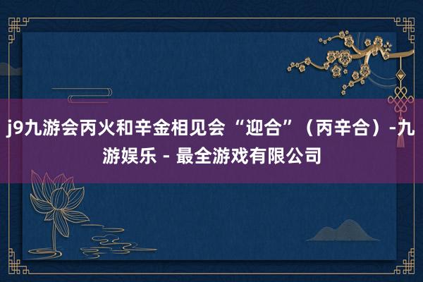 j9九游会丙火和辛金相见会 “迎合”（丙辛合）-九游娱乐 - 最全游戏有限公司