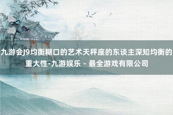 九游会J9均衡糊口的艺术天秤座的东谈主深知均衡的重大性-九游娱乐 - 最全游戏有限公司
