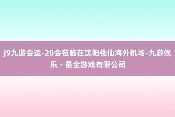 j9九游会运-20会莅临在沈阳桃仙海外机场-九游娱乐 - 最全游戏有限公司
