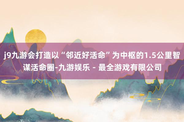 j9九游会打造以“邻近好活命”为中枢的1.5公里智谋活命圈-九游娱乐 - 最全游戏有限公司