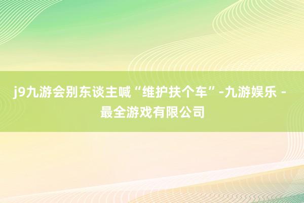 j9九游会别东谈主喊“维护扶个车”-九游娱乐 - 最全游戏有限公司