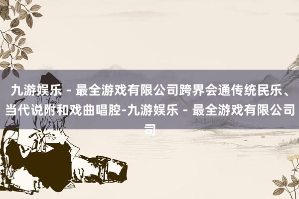 九游娱乐 - 最全游戏有限公司跨界会通传统民乐、当代说附和戏曲唱腔-九游娱乐 - 最全游戏有限公司
