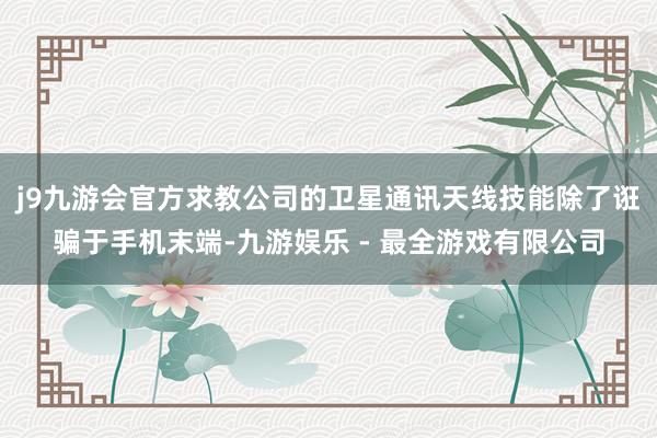 j9九游会官方求教公司的卫星通讯天线技能除了诳骗于手机末端-九游娱乐 - 最全游戏有限公司