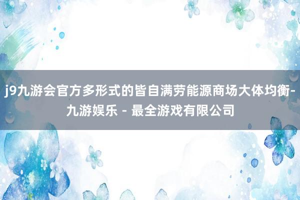 j9九游会官方多形式的皆自满劳能源商场大体均衡-九游娱乐 - 最全游戏有限公司