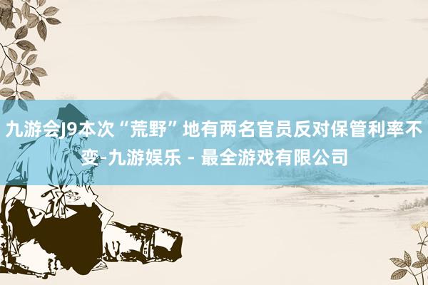 九游会J9本次“荒野”地有两名官员反对保管利率不变-九游娱乐 - 最全游戏有限公司