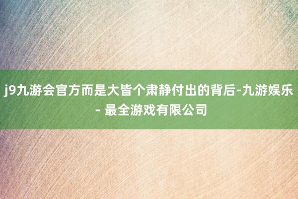 j9九游会官方而是大皆个肃静付出的背后-九游娱乐 - 最全游戏有限公司