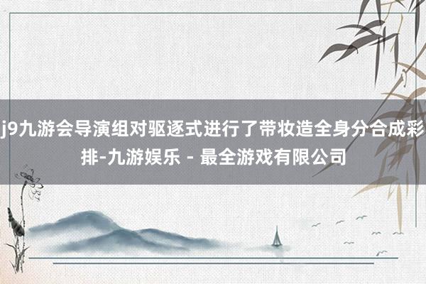 j9九游会导演组对驱逐式进行了带妆造全身分合成彩排-九游娱乐 - 最全游戏有限公司