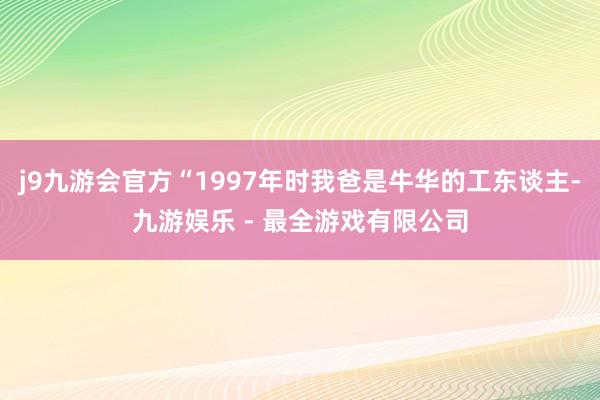 j9九游会官方“1997年时我爸是牛华的工东谈主-九游娱乐 - 最全游戏有限公司