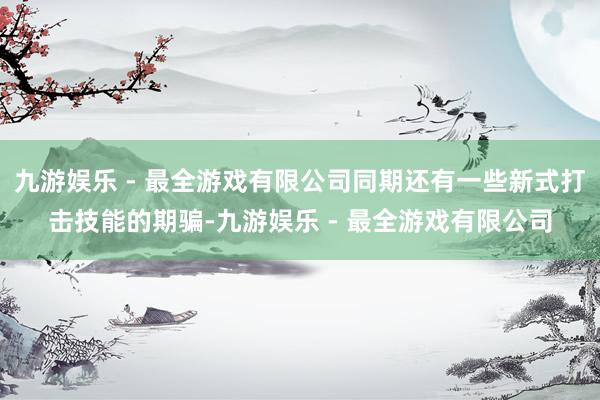 九游娱乐 - 最全游戏有限公司同期还有一些新式打击技能的期骗-九游娱乐 - 最全游戏有限公司
